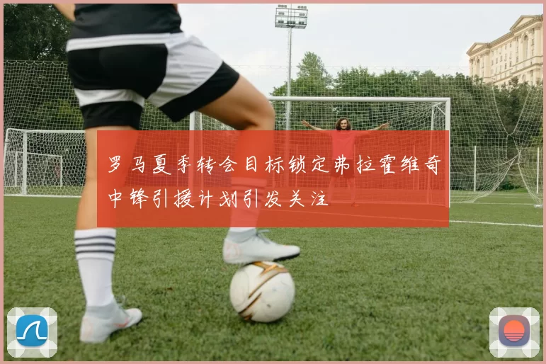罗马夏季转会目标锁定弗拉霍维奇中锋引援计划引发关注