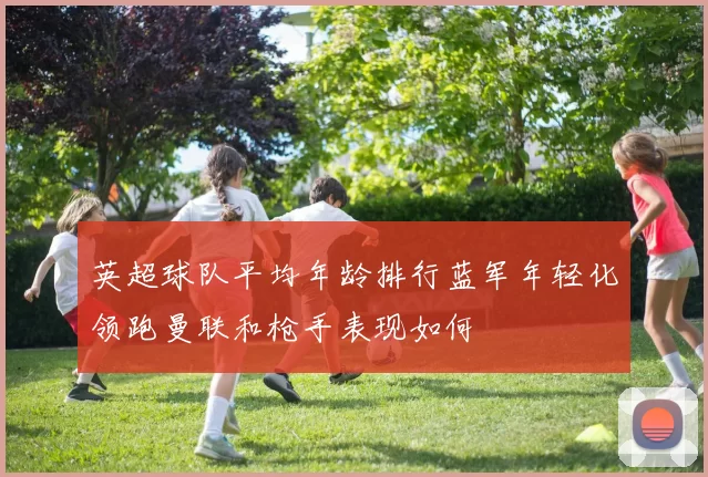 英超球队平均年龄排行蓝军年轻化领跑曼联和枪手表现如何