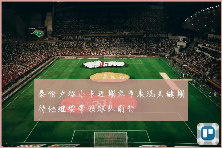 泰伦卢称小卡近期末节表现关键期待他继续带领球队前行