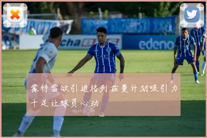 蒙特雷欲引进格列兹曼计划吸引力十足让球员心动