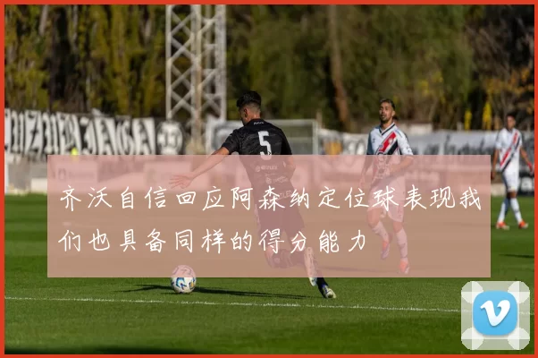 齐沃自信回应阿森纳定位球表现我们也具备同样的得分能力