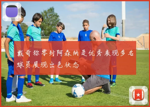 戴奇称零封阿森纳是优秀表现多名球员展现出色状态