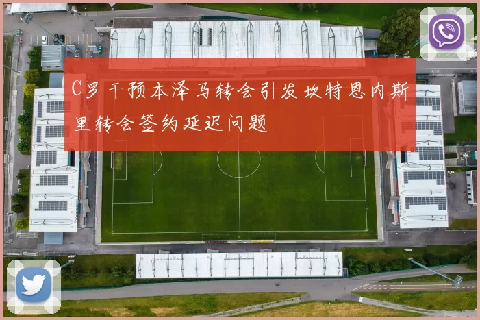 C罗干预本泽马转会引发坎特恩内斯里转会签约延迟问题