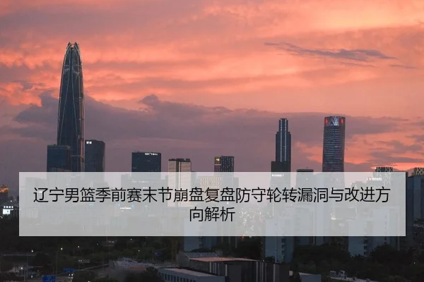 辽宁男篮季前赛末节崩盘复盘防守轮转漏洞与改进方向解析
