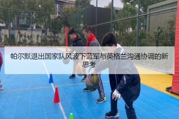 帕尔默退出国家队风波下蓝军与英格兰沟通协调的新思考